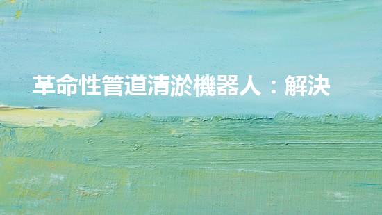 革命性管道清淤機器人：解決城市排水難題的終極利器！
